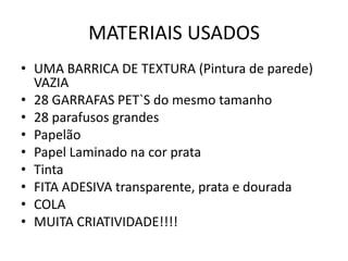 MATERIAIS USADOS
• UMA BARRICA DE TEXTURA (Pintura de parede)
  VAZIA
• 28 GARRAFAS PET`S do mesmo tamanho
• 28 parafusos grandes
• Papelão
• Papel Laminado na cor prata
• Tinta
• FITA ADESIVA transparente, prata e dourada
• COLA
• MUITA CRIATIVIDADE!!!!
 