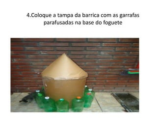 4.Coloque a tampa da barrica com as garrafas
      parafusadas na base do foguete
 