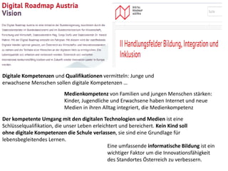 Digitale Kompetenzen und Qualifikationen vermitteln: Junge und
erwachsene Menschen sollen digitale Kompetenzen …
Medienkompetenz von Familien und jungen Menschen stärken:
Kinder, Jugendliche und Erwachsene haben Internet und neue
Medien in ihren Alltag integriert, die Medienkompetenz
Der kompetente Umgang mit den digitalen Technologien und Medien ist eine
Schlüsselqualifikation, die unser Leben erleichtert und bereichert. Kein Kind soll
ohne digitale Kompetenzen die Schule verlassen, sie sind eine Grundlage für
lebensbegleitendes Lernen.
Eine umfassende informatische Bildung ist ein
wichtiger Faktor um die Innovationsfähigkeit
des Standortes Österreich zu verbessern.
 