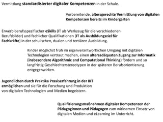 Vermittlung standardisierter digitaler Kompetenzen in der Schule.
Vorbereitende, altersgerechte Vermittlung von digitalen
Kompetenzen bereits im Kindergarten
Erwerb berufsspezifischer eSkills (IT als Werkzeug für die verschiedenen
Berufsbilder) und fachlicher Qualifikationen (IT als Ausbildungsziel für
Fachkräfte) in der schulischen, dualen und tertiären Ausbildung.
Kinder möglichst früh im eigenverantwortlichen Umgang mit digitalen
Technologien vertraut machen, einen altersadäquaten Zugang zur Informatik
(insbesondere Algorithmic and Computational Thinking) fördern und so
langfristig Geschlechterstereotypen in der späteren Berufsorientierung
entgegenwirken.
Jugendlichen durch Praktika Praxiserfahrung in der IKT
ermöglichen und sie für die Forschung und Produktion
von digitalen Technologien und Medien begeistern.
Qualifizierungsmaßnahmen digitaler Kompetenzen der
Pädagoginnen und Pädagogen zum wirksamen Einsatz von
digitalen Medien und eLearning im Unterricht.
 
