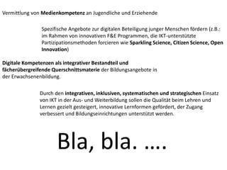 Vermittlung von Medienkompetenz an Jugendliche und Erziehende
Spezifische Angebote zur digitalen Beteiligung junger Menschen fördern (z.B.:
im Rahmen von innovativen F&E Programmen, die IKT-unterstützte
Partizipationsmethoden forcieren wie Sparkling Science, Citizen Science, Open
Innovation)
Digitale Kompetenzen als integrativer Bestandteil und
fächerübergreifende Querschnittsmaterie der Bildungsangebote in
der Erwachsenenbildung.
Durch den integrativen, inklusiven, systematischen und strategischen Einsatz
von IKT in der Aus- und Weiterbildung sollen die Qualität beim Lehren und
Lernen gezielt gesteigert, innovative Lernformen gefördert, der Zugang
verbessert und Bildungseinrichtungen unterstützt werden.
Bla, bla. ….
 