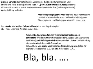 Digitale Schulbücher schrittweise verankern; digitale Bildungsmedien und
offene und freie Bildungsinhalte (OER – Open Educational Resources) verstärkt
als Unterrichtsmittel einsetzen sowie Erwachsenen für ihre (selbstorganisierte)
Weiterbildung anbieten.
Moderne pädagogische Modelle und neue Formate im
Unterricht sowie in der Aus- und Weiterbildung von
Pädagoginnen und Pädagogen verstärkt einsetzen.
Netzwerke innovativer Schulen fördern; eLearning-Strategien
über Peer-Learning-Ansätze ausweiten.
Rahmenbedingungen für den Technologieeinsatz an den
Schulstandorten optimieren (insbesondere Ausbau von WLAN und
Breitband); Schließung von infrastrukturellen Lücken und Schaffung
einer (standardisierten) Infrastruktur;
Entwicklung von sozial verträglichen Finanzierungsmodellen für
digitale Lernbegleiter (z.B. Tablets, Notebooks u.Ä.).
Bla, bla. ….
 