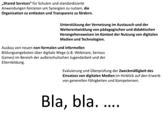 „Shared Services“ für Schulen und standardisierte
Anwendungen forcieren um Synergien zu nutzen, die
Organisation zu entlasten und Transparenz zu fördern.
Unterstützung der Vernetzung im Austausch und der
Weiterentwicklung von pädagogischen und didaktischen
Herangehensweisen im Kontext der Nutzung von digitalen
Medien und Technologien.
Ausbau von neuen non-formalen und informellen
Bildungsangeboten über digitale Wege (z.B. Webinare, Serious
Games) im Bereich der außerschulischen Jugendarbeit und der
Elternbildung.
Evaluierung und Überprüfung der Zweckmäßigkeit des
Einsatzes von digitalen Medien im Hinblick auf den Erwerb
von generellen Fähigkeiten und Kompetenzen.
Bla, bla. ….
 