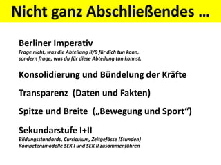 Nicht ganz Abschließendes …
Berliner Imperativ
Frage nicht, was die Abteilung II/8 für dich tun kann,
sondern frage, was du für diese Abteilung tun kannst.
Konsolidierung und Bündelung der Kräfte
Transparenz (Daten und Fakten)
Spitze und Breite („Bewegung und Sport“)
Sekundarstufe I+II
Bildungsstandards, Curriculum, Zeitgefässe (Stunden)
Kompetenzmodelle SEK I und SEK II zusammenführen
 