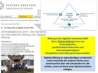 Bildung in der digitalen vernetzten Welt
(kurz: Digitale Bildung) muss aus
technologischer,
gesellschaftlich-kultureller und
anwendungsbezogener
Perspektive in den Blick genommen werden.
Digitale Bildung im eigenständigen Lernbereich
sowie innerhalb der anderen Fächer muss
kontinuierlich über alle Schulstufen für alle
Schüler_innen im Sinne eines Spiralcurriulums
erfolgen.
 