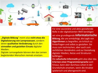 Für eine souveräne und aktiv gestaltende
Rolle in der digitalisierten Welt benötigen
wir eine grundlegende informatorische
Bildung, die uns ermächtigt, die Logik von
Algorithmen zu begreifen, sie kritisch zu
hinterfragen und selbst zu gestalten. Sie
muss zum technischen, aber auch zum
rechtlichen Verständnis und zur Gestaltung
digitaler Medien, Netze und Strukturen
befähigen.
Die schulische Informatik geht also über das
Erlernen einer Programmiersprache weit
hinaus, kann aber durchaus schon in der
Grundschule ansetzen, wenn die Ansätze
spielerisch und altersgerecht sind.
„Digitale Bildung“ meint also nicht etwa die
Digitalisierung von Lernprozessen, sondern
deren qualitative Veränderung durch den
sinnvollen und gezielten Einsatz digitaler
Medien.
Digitale Lernangebote können den das Lernen
begleitenden Menschen niemals ersetzen.
 