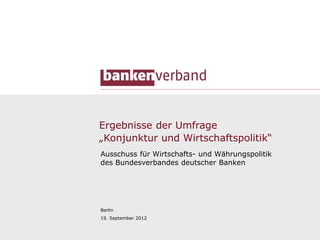 Ergebnisse der Umfrage
„Konjunktur und Wirtschaftspolitik“
Ausschuss für Wirtschafts- und Währungspolitik
des Bundesverbandes deutscher Banken




Berlin
19. September 2012


                                                 1
 