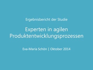 Ergebnisbericht der Studie Experten in agilen Produktentwicklungsprozessen 
Eva-Maria Schön | Oktober 2014  