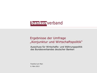 Ergebnisse der Umfrage
„Konjunktur und Wirtschaftspolitik“
Ausschuss für Wirtschafts- und Währungspolitik
des Bundesverbandes deutscher Banken




Frankfurt am Main
6. März 2013


                                                 1
 