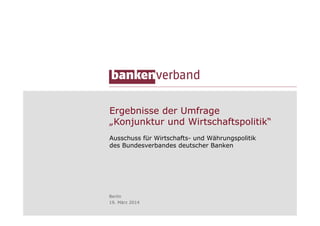 Ergebnisse der Umfrage
„Konjunktur und Wirtschaftspolitik“
Ausschuss für Wirtschafts- und Währungspolitik
des Bundesverbandes deutscher Banken
Berlin
19. März 2014
 
