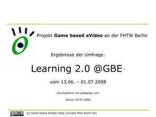 Projekt Game based eVideo an der FHTW Berlin



                 Ergebnisse der Umfrage:


   Learning 2.0 @GBE '
                vom 13.06. – 01.07.2008

                     Durchgeführt mit polldaddy.com

                            Stand: 09.07.2008




by Game based eVideo (http://evideo.fhtw-berlin.de)
 