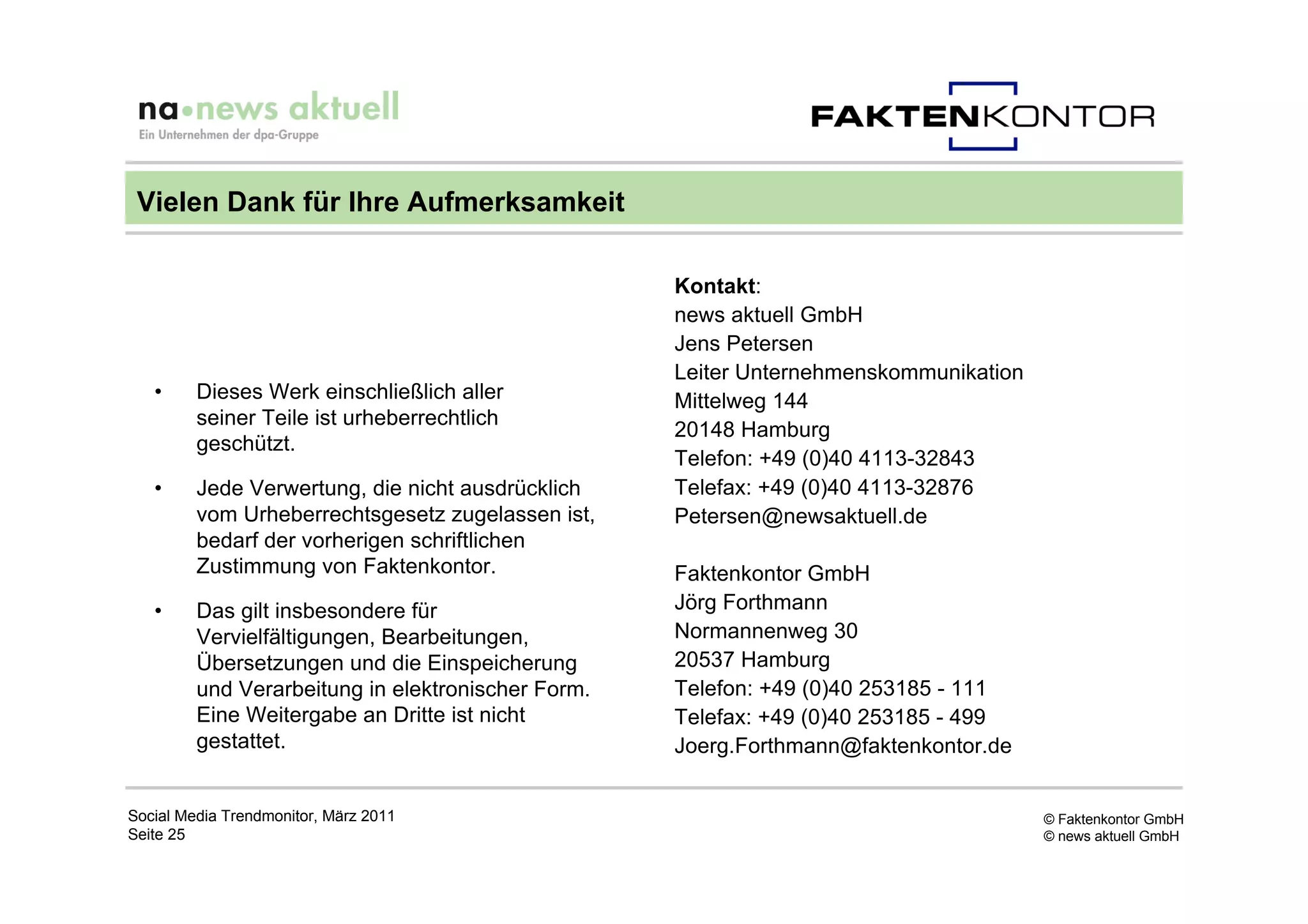 Vielen Dank für Ihre Aufmerksamkeit

                                                    Kontakt:
                                                    news aktuell GmbH
                                                    Jens Petersen
                                                    Leiter Unternehmenskommunikation
   •     Dieses Werk einschließlich aller           Mittelweg 144
         seiner Teile ist urheberrechtlich
                                                    20148 Hamburg
         geschützt.
                                                    Telefon: +49 (0)40 4113-32843
   •     Jede Verwertung, die nicht ausdrücklich    Telefax: +49 (0)40 4113-32876
         vom Urheberrechtsgesetz zugelassen ist,    Petersen@newsaktuell.de
         bedarf der vorherigen schriftlichen
         Zustimmung von Faktenkontor.               Faktenkontor GmbH
   •     Das gilt insbesondere für                  Jörg Forthmann
         Vervielfältigungen, Bearbeitungen,         Normannenweg 30
         Übersetzungen und die Einspeicherung       20537 Hamburg
         und Verarbeitung in elektronischer Form.   Telefon: +49 (0)40 253185 - 111
         Eine Weitergabe an Dritte ist nicht        Telefax: +49 (0)40 253185 - 499
         gestattet.                                 Joerg.Forthmann@faktenkontor.de


Social Media Trendmonitor, März 2011                                                   © Faktenkontor GmbH
Seite 25                                                                               © news aktuell GmbH
 