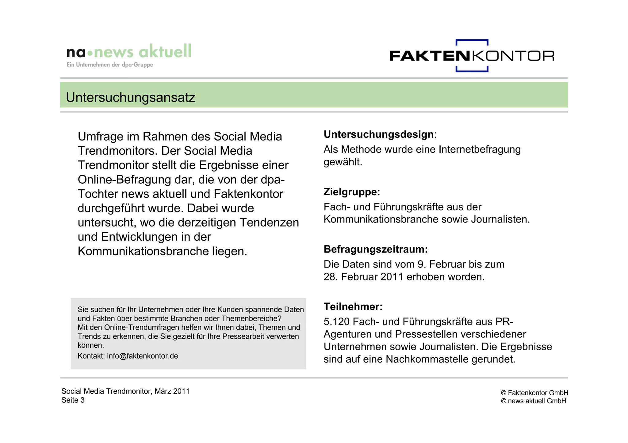 Untersuchungsansatz

    Umfrage im Rahmen des Social Media                                    Untersuchungsdesign:
    Trendmonitors. Der Social Media                                       Als Methode wurde eine Internetbefragung
    Trendmonitor stellt die Ergebnisse einer                              gewählt.
    Online-Befragung dar, die von der dpa-
    Tochter news aktuell und Faktenkontor                                 Zielgruppe:
    durchgeführt wurde. Dabei wurde                                       Fach- und Führungskräfte aus der
    untersucht, wo die derzeitigen Tendenzen                              Kommunikationsbranche sowie Journalisten.
    und Entwicklungen in der
    Kommunikationsbranche liegen.                                         Befragungszeitraum:
                                                                          Die Daten sind vom 9. Februar bis zum
                                                                          28. Februar 2011 erhoben worden.


    Sie suchen für Ihr Unternehmen oder Ihre Kunden spannende Daten       Teilnehmer:
    und Fakten über bestimmte Branchen oder Themenbereiche?
    Mit den Online-Trendumfragen helfen wir Ihnen dabei, Themen und
                                                                          5.120 Fach- und Führungskräfte aus PR-
    Trends zu erkennen, die Sie gezielt für Ihre Pressearbeit verwerten   Agenturen und Pressestellen verschiedener
    können.                                                               Unternehmen sowie Journalisten. Die Ergebnisse
    Kontakt: info@faktenkontor.de
                                                                          sind auf eine Nachkommastelle gerundet.

Social Media Trendmonitor, März 2011                                                                          © Faktenkontor GmbH
Seite 3                                                                                                       © news aktuell GmbH
 