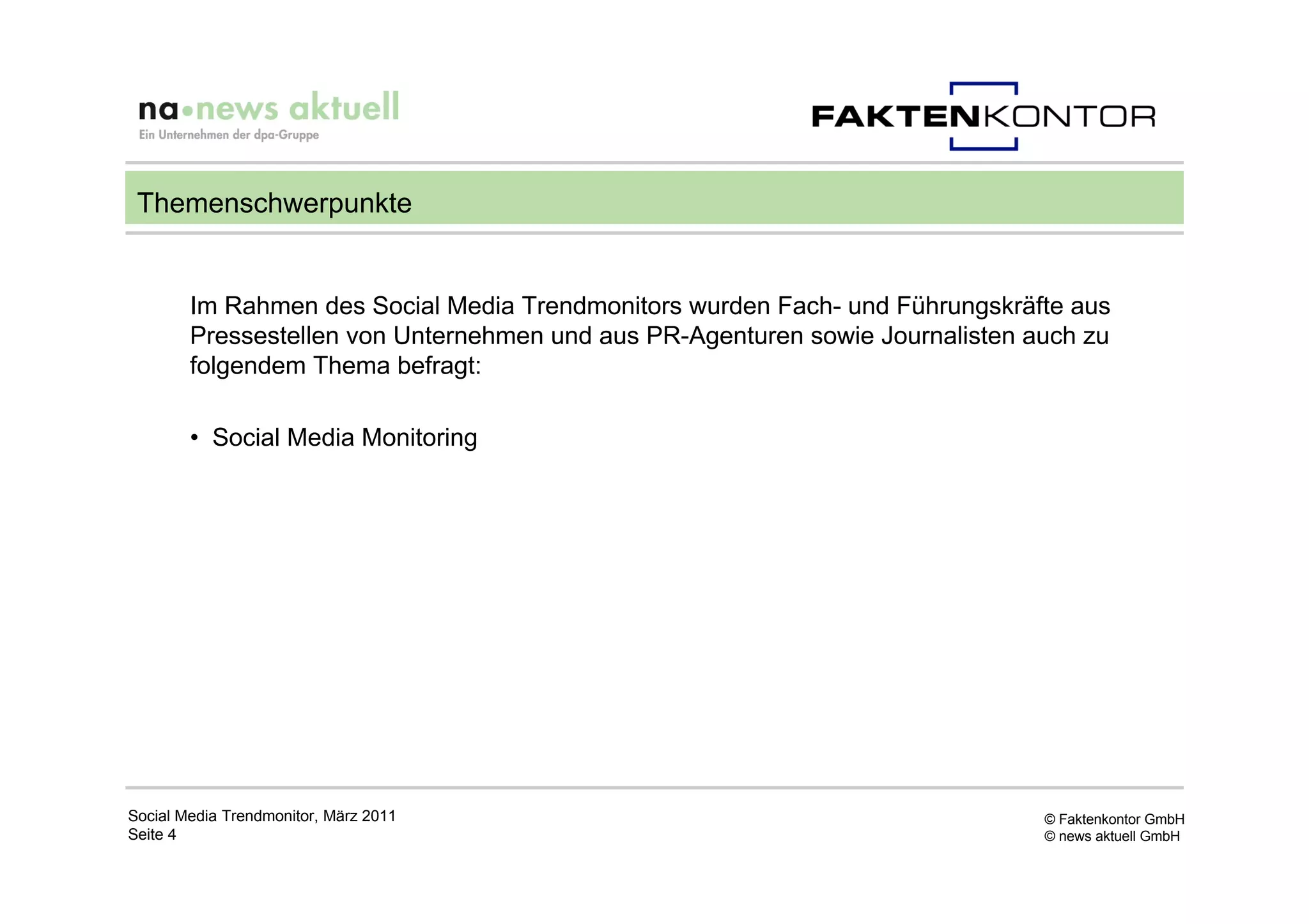 Themenschwerpunkte


        Im Rahmen des Social Media Trendmonitors wurden Fach- und Führungskräfte aus
        Pressestellen von Unternehmen und aus PR-Agenturen sowie Journalisten auch zu
        folgendem Thema befragt:

        • Social Media Monitoring




Social Media Trendmonitor, März 2011                                           © Faktenkontor GmbH
Seite 4                                                                        © news aktuell GmbH
 