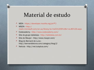 Material de estudo
O   MDN - https://developer.mozilla.org/pt-PT/
O   MSDN - http://
    msdn.microsoft.com/en-us/library/ie/ms531209%28v=vs.85%29.aspx
O   Codecademy - http://www.codecademy.com/
O   Site do grupo tableless - http://tableless.com.br/
O   Site do Maujor - http://www.maujor.com/
O   Blog do Bernard de Luna -
    http://bernarddeluna.com/category/blog-2/
O   Nettuts - http://net.tutsplus.com/
 