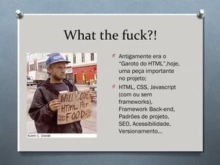 What the fuck?!
       O Antigamente era o
         “Garoto do HTML”,hoje,
         uma peça importante
         no projeto;
       O HTML, CSS, Javascript
         (com ou sem
         frameworks),
         Framework Back-end,
         Padrões de projeto,
         SEO, Acessibilidade,
         Versionamento...
 