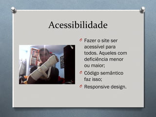 Acessibilidade
       O Fazer o site ser
         acessível para
         todos. Aqueles com
         deficiência menor
         ou maior;
       O Código semântico
         faz isso;
       O Responsive design.
 