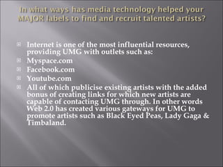 Internet is one of the most influential resources, providing UMG with outlets such as:  Myspace.com Facebook.com Youtube.com All of which publicise existing artists with the added bonus of creating links for which new artists are capable of contacting UMG through. In other words Web 2.0 has created various gateways for UMG to promote artists such as Black Eyed Peas, Lady Gaga & Timbaland. 