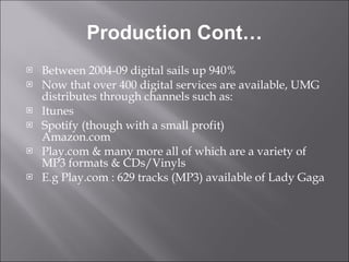 Production Cont… Between 2004-09 digital sails up 940% Now that over 400 digital services are available, UMG distributes through channels such as:  Itunes Spotify (though with a small profit)  Amazon.com Play.com & many more all of which are a variety of MP3 formats & CDs/Vinyls E.g Play.com : 629 tracks (MP3) available of Lady Gaga 
