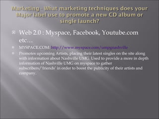 Web 2.0 : Myspace, Facebook, Youtube.com etc… MYSPACE.COM:  http:// www.myspace.com/umpgnashville Promotes upcoming Artists, placing their latest singles on the site along with information about Nashville UMG. Used to provide a more in depth information of Nashville UMG on myspace to gather subscribers/’friends’ in order to boost the publicity of their artists and company.  