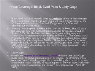 Black Eyed Peas had recently done a  3D telecast  of one of their concerts, the 3D equipment (most of it) was then used to air a  3D coverage of the NHL contest between the New York Rangers and the New York Islanders. (26 March 2010) "Feeling," which spent 14 weeks at No. 1 on the Billboard Hot 100 chart last year, has now sold 5,561,000 million digital downloads, ahead of "Low's" 5,536,000. The latter had been the biggest selling song since March 2008, when it trumped Soulja Boy Tell'em's 2007 hit "Crank That." Presently, the Peas own two out of the top five best-selling digital songs in history. Its other ubiquitous 2009 hit, "Boom Boom Pow," is in fourth place with 5,298,000. Behind Flo Rida is Lady Gaga's "Just Dance" (No. 3 with 5,364,000) and rounding out the top five is Gaga again with "Poker Face" (5,131,000). Lady Gaga: Spotify has  responded with unusual detail  to claims that Lady Gaga made just £108 from a million plays on its service. The streaming music company doesn’t usually get specific when talking about what it pays to artists but it’s clear that they’re becoming frustrated with regular criticism coming from certain parts of the industry. (telegraph.co.uk – April 14 th  2010) Press Coverage: Black Eyed Peas & Lady Gaga 