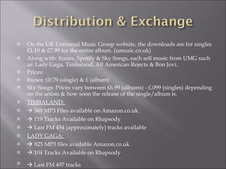 On the UK Universal Music Group website, the downloads are for singles £1.19 & £7.99 for the entire album. (umusic.co.uk) Along with: Itunes, Spotify & Sky Songs, each sell music from UMG such as: Lady Gaga, Timbaland, All American Rejects & Bon Jovi.  Prices: Itunes: £0.79 (single) & £ (album) Sky Songs: Prices vary between £6.99 (albums) - £.099 (singles) depending on the artists & how soon the release of the single/album is.  TIMBALAND:     369 MP3 Files available on Amazon.co.uk    119 Tracks Available on Rhapsody    Last FM 454 (approximately) tracks available LADY GAGA:     825 MP3 files available Amazon.co.uk    104 Tracks Available on Rhapsody    Last FM 497 tracks   