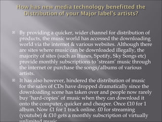 By providing a quicker, wider channel for distribution of products, the music world has accessed the downloading world via the internet & various websites. Although there are sites where music can be downloaded illegally, the majority of sites (such as Itunes, Spotify, Sky Songs etc) provide monthly subscriptions to ‘stream’ music through the internet or purchase the songs/albums of various artists. It has also however, hindered the distribution of music for the sales of CDs have dropped dramatically since the downloading scene has taken over and people now rarely buy ‘hard-copies’ of music when they can download it onto the computer, quicker and cheaper. Once £10 for 1 album. Now £1 for 1 track online. £0 for streaming (youtube) & £10 gets a monthly subscription of virtually unlimited music.   