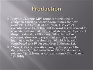 Vinyl & CDs plus MP3 formats distributed to companies such as Amazon.com, Itunes are now available.  (31 Dec. 2006)  Last year, HMV chief executive Alan Giles brought forward his retirement to coincide with annual results that showed a 6.1 per cent drop in sales at its UK stores. Giles blamed an economic slowdown, supermarkets, piracy and internet sales for the slump, all of which he said contributed to a 10 per cent drop in the market. “ Now, UMG is radically changing the price of the dying format, to between $6 and $10 for single-disc releases.” (article on fastcompany.com – Thur March 18 th  2010)   