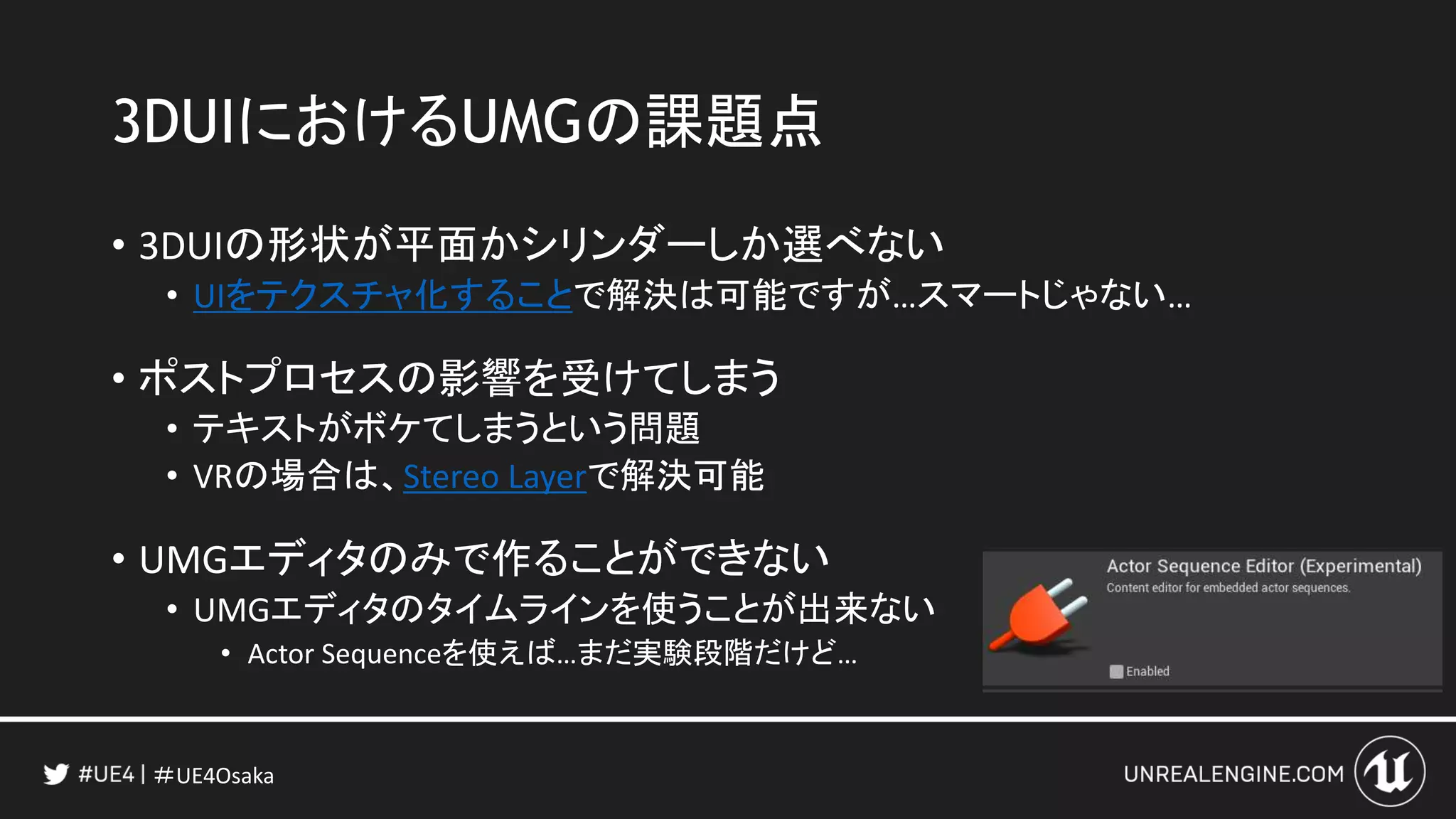 ＃UE4Osaka
3DUIにおけるUMGの課題点
• 3DUIの形状が平面かシリンダーしか選べない
• UIをテクスチャ化することで解決は可能ですが…スマートじゃない…
• ポストプロセスの影響を受けてしまう
• テキストがボケてしまうという問題
• VRの場合は、Stereo Layerで解決可能
• UMGエディタのみで作ることができない
• UMGエディタのタイムラインを使うことが出来ない
• Actor Sequenceを使えば…まだ実験段階だけど…
 