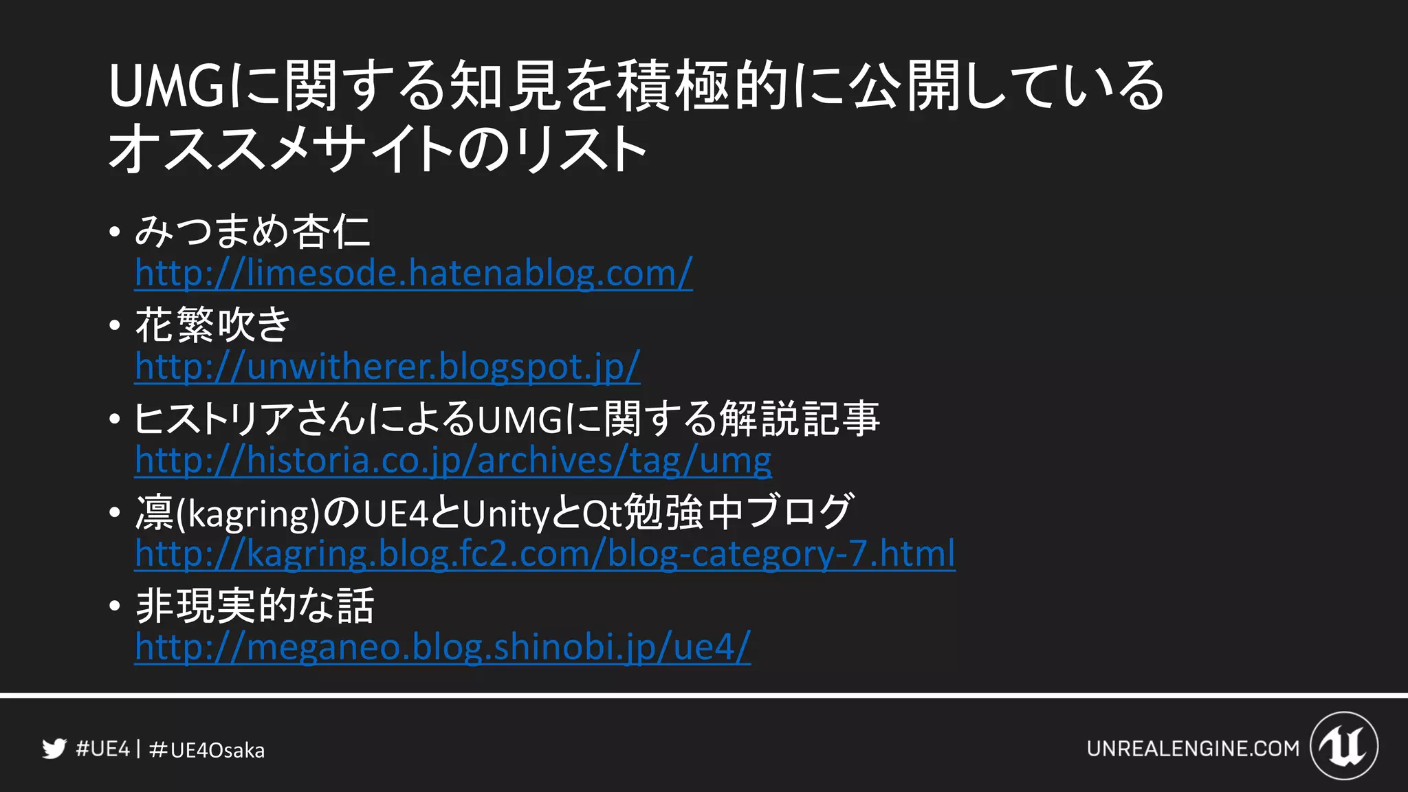 ＃UE4Osaka
UMGに関する知見を積極的に公開している
オススメサイトのリスト
• みつまめ杏仁
http://limesode.hatenablog.com/
• 花繁吹き
http://unwitherer.blogspot.jp/
• ヒストリアさんによるUMGに関する解説記事
http://historia.co.jp/archives/tag/umg
• 凛(kagring)のUE4とUnityとQt勉強中ブログ
http://kagring.blog.fc2.com/blog-category-7.html
• 非現実的な話
http://meganeo.blog.shinobi.jp/ue4/
 