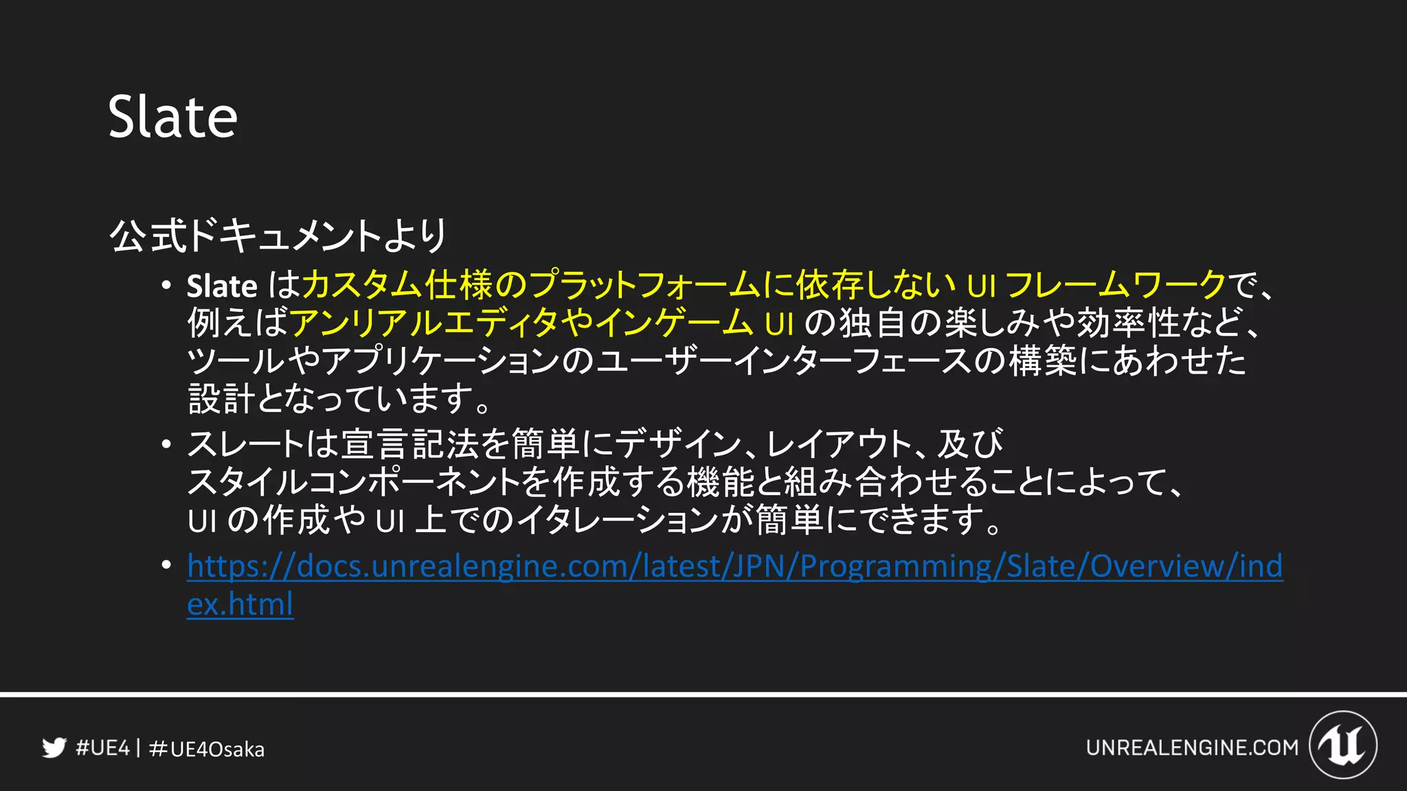 ＃UE4Osaka
Slate
公式ドキュメントより
• Slate はカスタム仕様のプラットフォームに依存しない UI フレームワークで、
例えばアンリアルエディタやインゲーム UI の独自の楽しみや効率性など、
ツールやアプリケーションのユーザーインターフェースの構築にあわせた
設計となっています。
• スレートは宣言記法を簡単にデザイン、レイアウト、及び
スタイルコンポーネントを作成する機能と組み合わせることによって、
UI の作成や UI 上でのイタレーションが簡単にできます。
• https://docs.unrealengine.com/latest/JPN/Programming/Slate/Overview/ind
ex.html
 