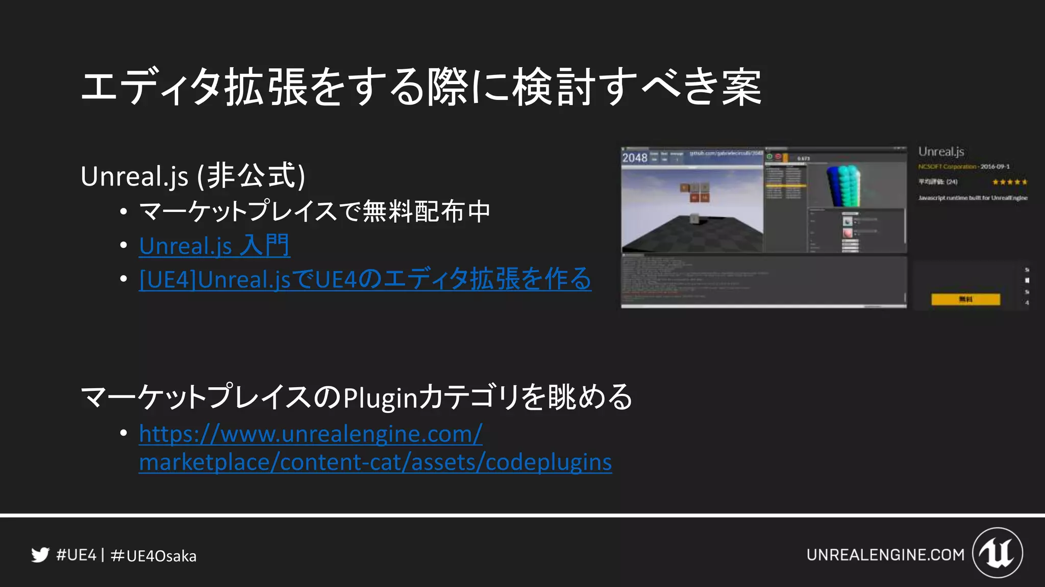 ＃UE4Osaka
エディタ拡張をする際に検討すべき案
Unreal.js (非公式)
• マーケットプレイスで無料配布中
• Unreal.js 入門
• [UE4]Unreal.jsでUE4のエディタ拡張を作る
マーケットプレイスのPluginカテゴリを眺める
• https://www.unrealengine.com/
marketplace/content-cat/assets/codeplugins
 