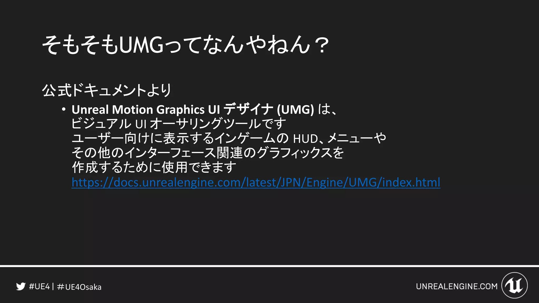 ＃UE4Osaka
そもそもUMGってなんやねん？
公式ドキュメントより
• Unreal Motion Graphics UI デザイナ (UMG) は、
ビジュアル UI オーサリングツールです
ユーザー向けに表示するインゲームの HUD、メニューや
その他のインターフェース関連のグラフィックスを
作成するために使用できます
https://docs.unrealengine.com/latest/JPN/Engine/UMG/index.html
 