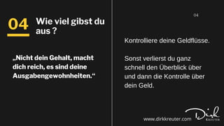 „Nicht dein Gehalt, macht
dich reich, es sind deine
Ausgabengewohnheiten.“
04
04 Wie viel gibst du
aus ?
Kontrolliere deine Geldflüsse.
Sonst verlierst du ganz
schnell den Überblick über
und dann die Kontrolle über
dein Geld.
www.dirkkreuter.com
 