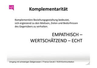 Komplementarität	
  

      Komplementäre	
  Beziehungsgestaltung	
  bedeutet,	
  
      sich	
  ergänzend	
  zu	
  den	
  MoWven,	
  Zielen	
  und	
  Bedürfnissen	
  	
  
      des	
  Gegenübers	
  zu	
  verhalten.	
  


                                 EMPATHISCH	
  –	
  
                         WERTSCHÄTZEND	
  –	
  ECHT	
  



Umgang mit schwierigen Zeitgenossen // Franca Cerutti // WJH-Kommunikation
 