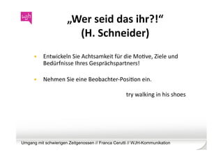 „Wer	
  seid	
  das	
  ihr?!“	
  	
  
                          (H.	
  Schneider)	
  
      •  Entwickeln	
  Sie	
  Achtsamkeit	
  für	
  die	
  MoWve,	
  Ziele	
  und	
  
         Bedürfnisse	
  Ihres	
  Gesprächspartners!	
  	
  

      •  Nehmen	
  Sie	
  eine	
  Beobachter-­‐PosiWon	
  ein.	
  	
  	
  

                                                         try	
  walking	
  in	
  his	
  shoes	
  




Umgang mit schwierigen Zeitgenossen // Franca Cerutti // WJH-Kommunikation
 