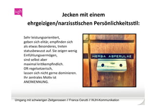 Jecken	
  mit	
  einem	
  	
  
         ehrgeizigen/narzissKschen	
  PersönlichkeitssKl:	
  

      Sehr	
  leistungsorienWert,	
  
      geben	
  sich	
  elitär,	
  empﬁnden	
  sich	
  
      als	
  etwas	
  Besonderes,	
  treten	
  
      statusbewusst	
  auf.	
  Sie	
  zeigen	
  wenig	
  
      Einfühlungsvermögen,	
  
      sind	
  selbst	
  aber	
  	
  
      maximal	
  kriWkempﬁndlich.	
  	
  
      Ob	
  regelsetzerisch,	
  
      lassen	
  sich	
  nicht	
  gerne	
  dominieren.	
  
      Ihr	
  zentrales	
  MoWv	
  ist	
  
      ANERKENNUNG.	
  



Umgang mit schwierigen Zeitgenossen // Franca Cerutti // WJH-Kommunikation
 