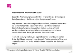 Komplementäre	
  Beziehungsgestaltung:	
  	
  

      Geben	
  Sie	
  Anerkennung!	
  Lobhudeln	
  Sie!	
  Betonen	
  Sie	
  die	
  GroßarWgkeit	
  
      Ihres	
  Gegenübers	
  –	
  Sie	
  können	
  nicht	
  dick	
  genug	
  aubragen.	
  

      Verpacken	
  Sie	
  KriWk	
  und	
  Anliegen	
  in	
  Komplimente,	
  lassen	
  Sie	
  den	
  Narziss	
  
      auf	
  keinen	
  Fall	
  deﬁzitär	
  erscheinen!	
  Wenn	
  Sie	
  mit	
  diesem	
  Jecken	
  
      Geschäbsbeziehungen	
  wollen,	
  sollten	
  Sie	
  ihm	
  uneingeschränkt	
  
      anerkennend	
  und	
  wertschätzend	
  gegenübertreten	
  und	
  mithalten	
  
      können.	
  Er	
  wird	
  Sie	
  testen,	
  provozieren	
  und	
  hinterfragen.	
  	
  

      Hier	
  heißt	
  es:	
  ruhig	
  bleiben,	
  die	
  eigene	
  ExperWse	
  unter	
  Beweis	
  stellen!	
  
      Selbst	
  die	
  Ellbogen	
  auszufahren	
  und	
  um	
  die	
  PosiWon	
  des	
  Alpha-­‐Tierchens	
  
      zu	
  kämpfen,	
  raubt	
  nur	
  Kräbe	
  und	
  wird	
  Ihnen	
  gnadenlos	
  um	
  die	
  Ohren	
  
      ﬂiegen.	
  


Umgang mit schwierigen Zeitgenossen // Franca Cerutti // WJH-Kommunikation
 
