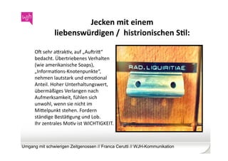 Jecken	
  mit	
  einem	
  	
  
                  liebenswürdigen	
  /	
  	
  histrionischen	
  SKl:	
  

      Ob	
  sehr	
  agrakWv,	
  auf	
  „Aubrig“	
  
      bedacht.	
  Übertriebenes	
  Verhalten	
  
      (wie	
  amerikanische	
  Soaps),	
  	
  
      „InformaWons-­‐Knotenpunkte“,	
  
      nehmen	
  lautstark	
  und	
  emoWonal	
  
      Anteil.	
  Hoher	
  Unterhaltungswert,	
  
      übermäßiges	
  Verlangen	
  nach	
  
      Aufmerksamkeit,	
  fühlen	
  sich	
  
      unwohl,	
  wenn	
  sie	
  nicht	
  im	
  
      Migelpunkt	
  stehen.	
  Fordern	
  
      ständige	
  BestäWgung	
  und	
  Lob.	
  
      Ihr	
  zentrales	
  MoWv	
  ist	
  WICHTIGKEIT.	
  



Umgang mit schwierigen Zeitgenossen // Franca Cerutti // WJH-Kommunikation
 
