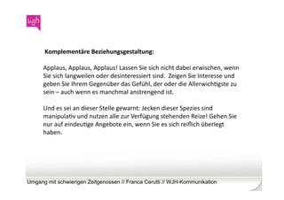  Komplementäre	
  Beziehungsgestaltung:	
  	
  

      Applaus,	
  Applaus,	
  Applaus!	
  Lassen	
  Sie	
  sich	
  nicht	
  dabei	
  erwischen,	
  wenn	
  
      Sie	
  sich	
  langweilen	
  oder	
  desinteressiert	
  sind.	
  	
  Zeigen	
  Sie	
  Interesse	
  und	
  
      geben	
  Sie	
  Ihrem	
  Gegenüber	
  das	
  Gefühl,	
  der	
  oder	
  die	
  AllerwichWgste	
  zu	
  
      sein	
  –	
  auch	
  wenn	
  es	
  manchmal	
  anstrengend	
  ist.	
  	
  

      Und	
  es	
  sei	
  an	
  dieser	
  Stelle	
  gewarnt:	
  Jecken	
  dieser	
  Spezies	
  sind	
  
      manipulaWv	
  und	
  nutzen	
  alle	
  zur	
  Verfügung	
  stehenden	
  Reize!	
  Gehen	
  Sie	
  
      nur	
  auf	
  eindeuWge	
  Angebote	
  ein,	
  wenn	
  Sie	
  es	
  sich	
  reiﬂich	
  überlegt	
  
      haben.	
  	
  




Umgang mit schwierigen Zeitgenossen // Franca Cerutti // WJH-Kommunikation
 