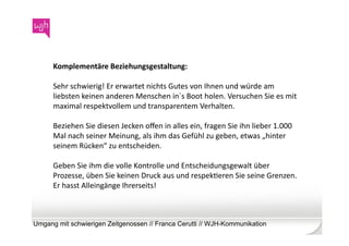 Komplementäre	
  Beziehungsgestaltung:	
  	
  

      Sehr	
  schwierig!	
  Er	
  erwartet	
  nichts	
  Gutes	
  von	
  Ihnen	
  und	
  würde	
  am	
  
      liebsten	
  keinen	
  anderen	
  Menschen	
  in´s	
  Boot	
  holen.	
  Versuchen	
  Sie	
  es	
  mit	
  
      maximal	
  respektvollem	
  und	
  transparentem	
  Verhalten.	
  	
  

      Beziehen	
  Sie	
  diesen	
  Jecken	
  oﬀen	
  in	
  alles	
  ein,	
  fragen	
  Sie	
  ihn	
  lieber	
  1.000	
  
      Mal	
  nach	
  seiner	
  Meinung,	
  als	
  ihm	
  das	
  Gefühl	
  zu	
  geben,	
  etwas	
  „hinter	
  
      seinem	
  Rücken“	
  zu	
  entscheiden.	
  	
  

      Geben	
  Sie	
  ihm	
  die	
  volle	
  Kontrolle	
  und	
  Entscheidungsgewalt	
  über	
  
      Prozesse,	
  üben	
  Sie	
  keinen	
  Druck	
  aus	
  und	
  respekWeren	
  Sie	
  seine	
  Grenzen.	
  
      Er	
  hasst	
  Alleingänge	
  Ihrerseits!	
  	
  



Umgang mit schwierigen Zeitgenossen // Franca Cerutti // WJH-Kommunikation
 
