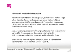 Komplementäre	
  Beziehungsgestaltung:	
  	
  

      DiskuWeren	
  Sie	
  nicht	
  seine	
  Überzeugungen,	
  stellen	
  Sie	
  ihn	
  nicht	
  in	
  Frage,	
  
      folgen	
  Sie	
  möglichst	
  seinen	
  Gesetzen.	
  Verwirren	
  Sie	
  ihn	
  nicht	
  mit	
  
      unberechenbaren	
  Größen	
  wie	
  „Bauchgefühl“	
  oder	
  einer	
  entspannten	
  
      „Schaun	
  mer	
  mal,	
  dann	
  sehn	
  mer	
  schon“-­‐Haltung.	
  Für	
  so	
  einen	
  Hippie-­‐
      Quatsch	
  hat	
  er	
  nichts	
  übrig.	
  	
  

      Jede	
  Abweichung	
  von	
  seinen	
  Erfahrungswerten	
  und	
  dem,	
  „wie	
  es	
  immer	
  
      war“,	
  ist	
  für	
  ihn	
  Anarchie	
  und	
  Chaos,	
  also	
  unterbreiten	
  Sie	
  
      Veränderungsvorschläge	
  sehr	
  behutsam	
  und	
  in	
  minimaler	
  Dosis.	
  

      Versuchen	
  Sie,	
  nicht	
  verärgert	
  zu	
  reagieren,	
  wenn	
  er	
  Sie	
  mit	
  seiner	
  
      Kleinkariertheit	
  nervt	
  –	
  er	
  ist	
  im	
  Grunde	
  ängstlich.	
  



Umgang mit schwierigen Zeitgenossen // Franca Cerutti // WJH-Kommunikation
 