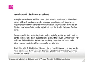 Komplementäre	
  Beziehungsgestaltung:	
  

      Hier	
  gibt	
  es	
  nichts	
  zu	
  wollen,	
  denn	
  sonst	
  er	
  wird	
  es	
  nicht	
  tun.	
  Sie	
  sollten	
  
      keinerlei	
  Druck	
  ausüben,	
  sondern	
  versuchen,	
  diesen	
  Jeck	
  durch	
  gute	
  
      Argumente	
  und	
  transparente	
  KommunikaWon	
  zu	
  gewinnen.	
  Überlassen	
  
      Sie	
  ihm	
  maximale	
  Entscheidungsfreiheit	
  und	
  Kontrolle.	
  Nehmen	
  Sie	
  ihn	
  
      ernst.	
  	
  

      Ermuntern	
  Sie	
  ihn,	
  seine	
  Bedenken	
  oﬀen	
  zu	
  äußern.	
  Dieser	
  Jeck	
  ist	
  eine	
  
      echte	
  Mimose	
  und	
  trägt	
  augenrollend	
  eine	
  ACtüde	
  von	
  „Immer	
  ich!“	
  vor	
  
      sich	
  her.	
  Geben	
  Sie	
  ihm	
  keinen	
  Anlass	
  dazu,	
  sonst	
  wird	
  er	
  vollständig	
  
      dicht	
  machen	
  und	
  sie	
  schlimmstenfalls	
  saboWeren.	
  	
  

      Auch	
  hier	
  gilt:	
  Ruhig	
  bleiben!	
  Lassen	
  Sie	
  sich	
  nicht	
  ärgern	
  und	
  werden	
  Sie	
  
      nicht	
  dominant,	
  denn	
  wenn	
  Sie	
  hier	
  den	
  „BesWmmer“	
  machen,	
  werden	
  
      Sie	
  der	
  Verlierer!	
  

Umgang mit schwierigen Zeitgenossen // Franca Cerutti // WJH-Kommunikation
 