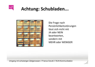 Achtung:	
  Schubladen...	
  

                                              Die	
  Frage	
  nach	
  
                                              Persönlichkeitsstörungen	
  	
  
                                              lässt	
  sich	
  nicht	
  mit	
  	
  
                                              JA	
  oder	
  NEIN	
  
                                              beantworten,	
  
                                              sondern	
  mit	
  	
  
                                              MEHR	
  oder	
  WENIGER	
  




Umgang mit schwierigen Zeitgenossen // Franca Cerutti // WJH-Kommunikation
 
