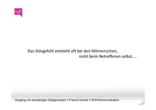 Das	
  Störgefühl	
  entsteht	
  ob	
  bei	
  den	
  Mitmenschen,	
  	
  
                                                 nicht	
  beim	
  Betroﬀenen	
  selbst....	
  




Umgang mit schwierigen Zeitgenossen // Franca Cerutti // WJH-Kommunikation
 