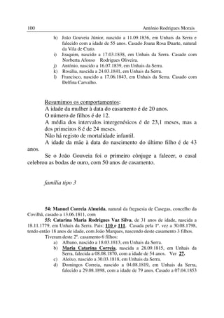 100                                                     António Rodrigues Morais
            h) João Gouveia Júnior, nascido a 11.09.1836, em Unhais da Serra e
               falecido com a idade de 55 anos. Casado Joana Rosa Duarte, natural
               da Vila de Crato.
            i) Joaquim, nascido a 17.03.1838, em Unhais da Serra. Casado com
               Norberta Afonso Rodrigues Oliveira.
            j) António, nascido a 16.07.1839, em Unhais da Serra.
            k) Rosália, nascida a 24.03.1841, em Unhais da Serra.
            l) Francisco, nascido a 17.06.1843, em Unhais da Serra. Casado com
               Delfina Carvalho.



        Resumimos os comportamentos:
        A idade da mulher à data do casamento é de 20 anos.
        O número de filhos é de 12.
        A média dos intervalos intergenésicos é de 23,1 meses, mas a
        dos primeiros 8 é de 24 meses.
        Não há registo de mortalidade infantil.
        A idade da mãe à data do nascimento do último filho é de 43
anos.
       Se o João Gouveia foi o primeiro cônjuge a falecer, o casal
celebrou as bodas de ouro, com 50 anos de casamento.


        família tipo 3



         54: Manuel Correia Almeida, natural da freguesia de Casegas, concelho da
Covilhã, casado a 13.06.1811, com
         55: Catarina Maria Rodrigues Vaz Silva, de 31 anos de idade, nascida a
18.11.1779, em Unhais da Serra. Pais: 110 e 111. Casada pela 1ª. vez a 30.08.1798,
tendo então 18 anos de idade, com João Marques, nascendo deste casamento 3 filhos.
         Tiveram deste 2º. casamento 6 filhos:
             a) Albano, nascido a 18.03.1813, em Unhais da Serra.
             b) Maria Catarina Correia, nascida a 28.09.1815, em Unhais da
                 Serra, falecida a 08.08.1870, com a idade de 54 anos. Ver 27.
             c) Aleixo, nascido a 30.03.1818, em Unhais da Serra.
             d) Domingos Correia, nascido a 04.08.1819, em Unhais da Serra,
                 falecido a 29.08.1898, com a idade de 79 anos. Casado a 07.04.1853
 