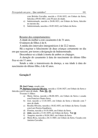 Perseguindo um gene… Que caminhos?                                            101
                 com Brízida Carvalho, nascida a 15.04.1832, em Unhais da Serra,
                 falecida a 09.04.1883, com 50 anos de idade.
            e)   Indeterminado, nascido a 26.08.1821, em Unhais da Serra, falecido
                 no mesmo dia.
            f)   Indeterminada, nascida a 18.05.1822, em Unhais da Serra.




        Resumo dos comportamentos:
        A idade da mulher a este casamento é de 31 anos.
        O número de filhos é de 6.
        A média dos intervalos intergenésicos é de 22,2 meses.
        Há a registar o falecimento de duas crianças certamente no dia
em que nascem, por terem a designação de Indeterminado.
        Desconhece-se a idade à morte de ambos os cônjuges.
        A duração do casamento à data do nascimento do último filho
fixa-se em 11 anos.
        Sendo a mãe a transmissora da doença, a sua idade à data do
nascimento do último filho, é de 42 anos.


        Geração 5



         28: José Canas, casado com
         29: Bárbara Gouveia Oliveira, nascida a 12.04.1827, em Unhais da Serra e
falecida com 63 anos de idade. Pais: 58 e 59.
         Tiveram 11 filhos:
             a) Maria Aleixa, nascida a 06.08.1851, em Unhais da Serra e casada
                  com Francisco Nunes Serra.
             b) José, nascido a 13.10.1853, em Unhais da Serra e falecido com 7
                  anos de idade.
             c) Rosália Oliveira, nascida a 18.02.1855, em Unhais da Serra. Casada
                  com Luís Pereira Gaudêncio.
             d) Firmina, nascida a 19.10.1856, em Unhais da Serra.
             e) João, nascido a 11.01.1859, em Unhais da Serra. Ver 14
             f) Joaquim, nascido a 18.04.1863, em Unhais da Serra.
             g) Maria Rosa, nascida a 26.11.1865, em Unhais da Serra. Casada com
                  António Carvalho.
 