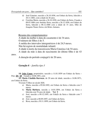Perseguindo um gene… Que caminhos?                                            103
            d) José Catarino, nascido a 26.10.1856, em Unhais da Serra, falecido a
               20.11.1882, com a idade de 26 anos.
            e) Carolina Maria, nascida a 26.10.1858, em Unhais da Serra. Casada a
               08.03.1886 com António Serra, nascido a 26.12.1856, em Unhais da
               Serra, falecido a 08.12.1888 com a idade de 31 anos, filho de
               Joaquim Nunes Serra e de Brites Antunes.



        Resumo dos comportamentos:
        A idade da mulher à data do casamento é de 34 anos.
        O número de filhos é de 5.
        A média dos intervalos intergenésicos é de 24,5 meses.
        Não há registo de mortalidade infantil.
        A idade à morte da transmissora Maria Catarina é de 54 anos.
        A idade da mãe à data do nascimento do último filho é de 43
anos.
        A duração do período conjugal é de 20 anos.


        Geração 4 - família tipo 3


         14: João Canas, proprietário, nascido a 11.01.1859 em Unhais da Serra –
Pais: 28 e 29. Casado a 18.06.1891, com
         15: Maria Cândida Barrocas, de 20 anos de idade, nascida a 14.06.1871,
em Unhais da Serra.
         Tiveram 5 filhos no século XIX:
              a) Maria, nascida a 05.04.1892, em Unhais da Serra e falecida com 5
                 meses.
              b) Maria Bárbara, nascida a 14.01.1894, em Unhais da Serra e
                 falecida com 76 anos de idade. Ver 7
              c) José, nascido a 09.12.1895, em Unhais da Serra e falecido com 7
                 meses.
              d) José, nascido a 08.09.1897, em Unhais da Serra.
              e) Rosa, nascida a 30.11.1899, em Unhais da Serra.
 
