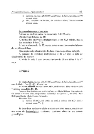 Perseguindo um gene… Que caminhos?                                              105
            i)   Carolina, nascida a 25.02.1894, em Unhais da Serra, falecida com 90
                 anos de idade.
            j)   José, nascido a 16.07.1898, em Unhais da Serra, falecido com 90
                 anos de idade.



       Resumo dos comportamentos:
       A idade da mulher à data do casamento é de 23 anos.
       O número de filhos é de 10.
       A média dos intervalos intergenésicos é de 30,4 meses, mas a
       dos primeiros 8 é de 27,8.
       Existe um intervalo de 52 meses, entre o nascimento do último e
do penúltimo filhos.
       Há o registo do falecimento de duas crianças na idade infantil.
       A duração do convívio matrimonial é de 33 anos à data de
falecimento do marido.
       A idade da mãe à data do nascimento do último filho é de 47
anos.


        Geração 3



         6: Aleixo Serra, nascido a 10.01.1887, em Unhais da Serra, falecido com 59
anos de idade, Pais: 12 e 13. Casado com
         7: Maria Bárbara, nascida a 14.01.1894, em Unhais da Serra e falecida com
76 anos de idade. Pais: 14 e 15.
         Como se disse inicialmente, o Aleixo Serra e a Maria Bárbara, descendem de
um irmão e de uma irmã, antepassados localizados na Geração 7, de nome José
Rodrigues Barata e Isabel Maria Fernandes.
         Tiveram a filha:
             a) nascida em 1921, em Unhais da Serra, e falecida com PAF, aos 53
                  anos de idade. Ver 3

       Se esta tiver herdado o alelo mutante dos dois ramos, trata-se de
um caso de homozigotia, conforme podemos observar na árvore
genealógica.
 