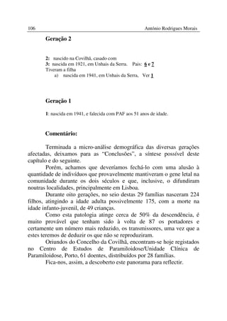 106                                                    António Rodrigues Morais

       Geração 2


       2: nascido na Covilhã, casado com
       3: nascida em 1921, em Unhais da Serra. Pais: 6 e 7
       Tiveram a filha
           a) nascida em 1941, em Unhais da Serra, Ver 1




       Geração 1

       1: nascida em 1941, e falecida com PAF aos 51 anos de idade.



       Comentário:

        Terminada a micro-análise demográfica das diversas gerações
afectadas, deixamos para as “Conclusões”, a síntese possível deste
capítulo e do seguinte.
        Porém, achamos que deveríamos fechá-lo com uma alusão à
quantidade de indivíduos que provavelmente mantiveram o gene letal na
comunidade durante os dois séculos e que, inclusive, o difundiram
noutras localidades, principalmente em Lisboa.
        Durante oito gerações, no seio destas 29 famílias nasceram 224
filhos, atingindo a idade adulta possivelmente 175, com a morte na
idade infanto-juvenil, de 49 crianças.
        Como esta patologia atinge cerca de 50% da descendência, é
muito provável que tenham sido à volta de 87 os portadores e
certamente um número mais reduzido, os transmissores, uma vez que a
estes teremos de deduzir os que não se reproduziram.
        Oriundos do Concelho da Covilhã, encontram-se hoje registados
no Centro de Estudos de Paramiloidose/Unidade Clínica de
Paramiloidose, Porto, 61 doentes, distribuídos por 28 famílias.
        Fica-nos, assim, a descoberto este panorama para reflectir.
 